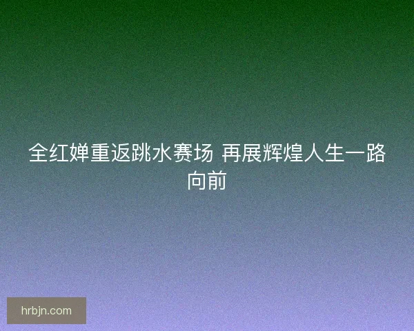 全红婵重返跳水赛场 再展辉煌人生一路向前