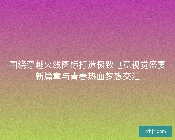 围绕穿越火线图标打造极致电竞视觉盛宴新篇章与青春热血梦想交汇 围绕穿越火线图标打造极致电竞视觉盛宴新篇章与青春热血梦想交汇