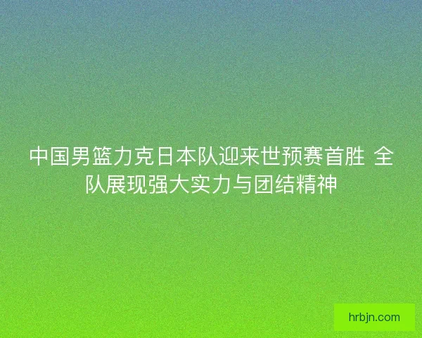 中国男篮力克日本队迎来世预赛首胜 全队展现强大实力与团结精神