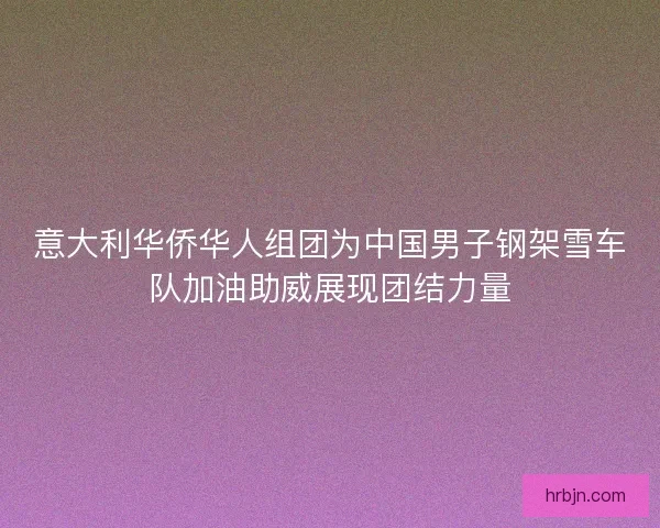 意大利华侨华人组团为中国男子钢架雪车队加油助威展现团结力量