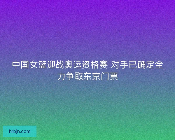 中国女篮迎战奥运资格赛 对手已确定全力争取东京门票