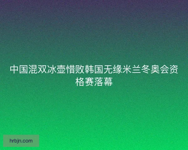 中国混双冰壶惜败韩国无缘米兰冬奥会资格赛落幕