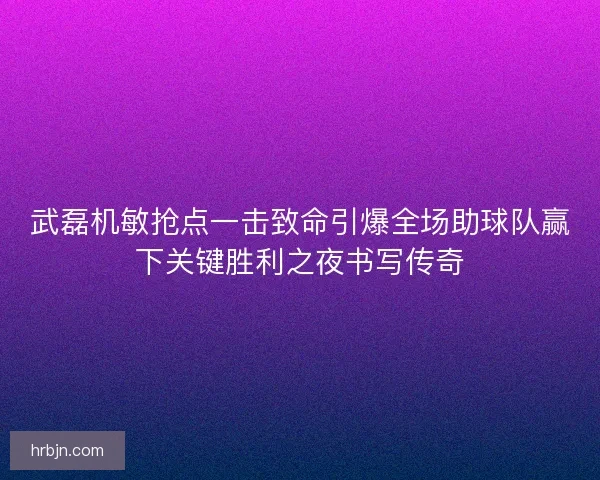 武磊机敏抢点一击致命引爆全场助球队赢下关键胜利之夜书写传奇