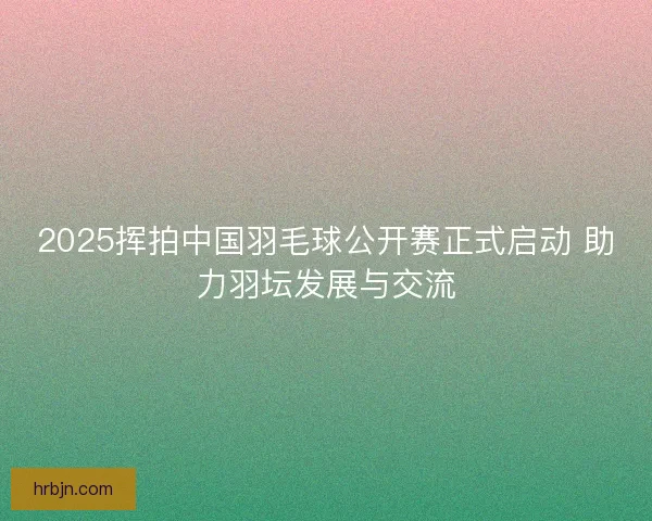 2025挥拍中国羽毛球公开赛正式启动 助力羽坛发展与交流