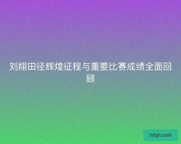 刘翔田径辉煌征程与重要比赛成绩全面回顾 刘翔田径辉煌征程与重要比赛成绩全面回顾