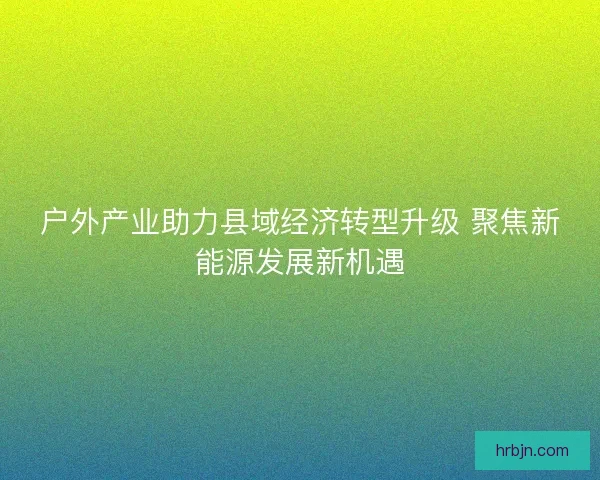 户外产业助力县域经济转型升级 聚焦新能源发展新机遇