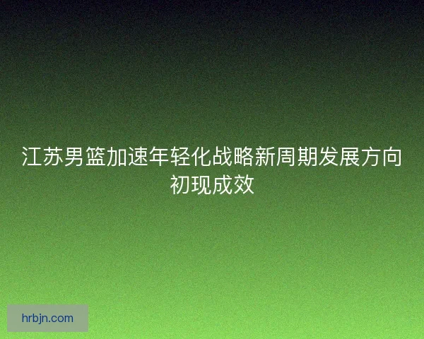 江苏男篮加速年轻化战略新周期发展方向初现成效