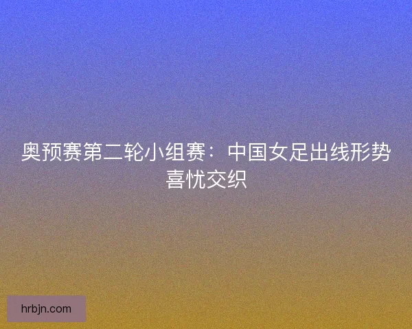 奥预赛第二轮小组赛：中国女足出线形势喜忧交织