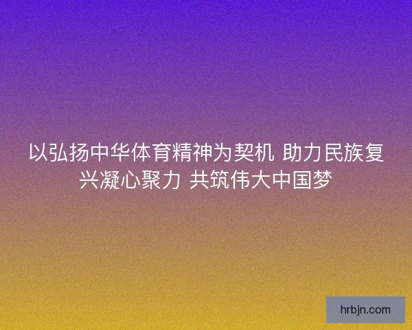 以弘扬中华体育精神为契机 助力民族复兴凝心聚力 共筑伟大中国梦
